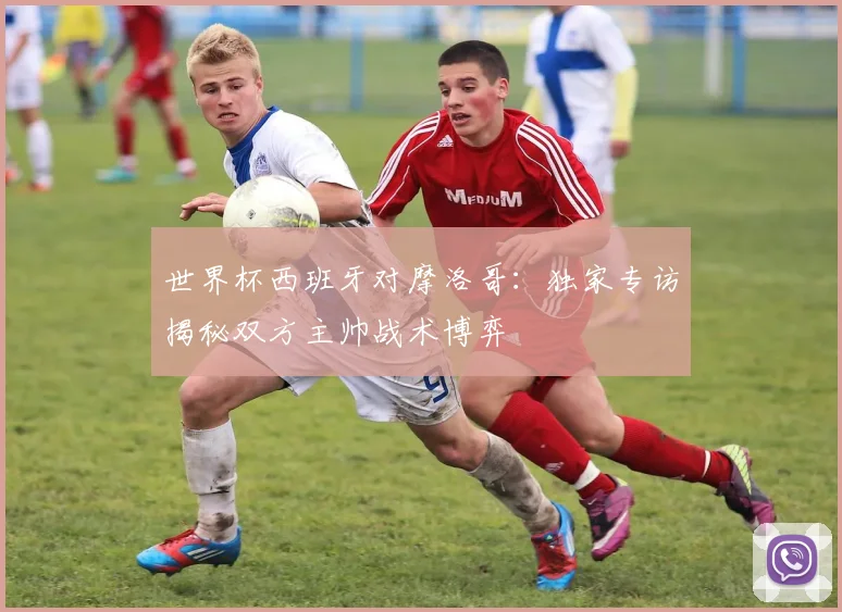 世界杯西班牙对摩洛哥：独家专访揭秘双方主帅战术博弈