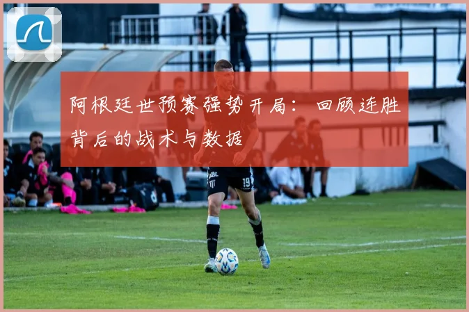 阿根廷世预赛强势开局：回顾连胜背后的战术与数据