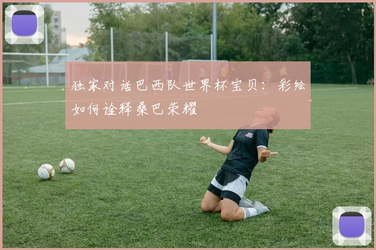 独家对话巴西队世界杯宝贝：彩绘如何诠释桑巴荣耀