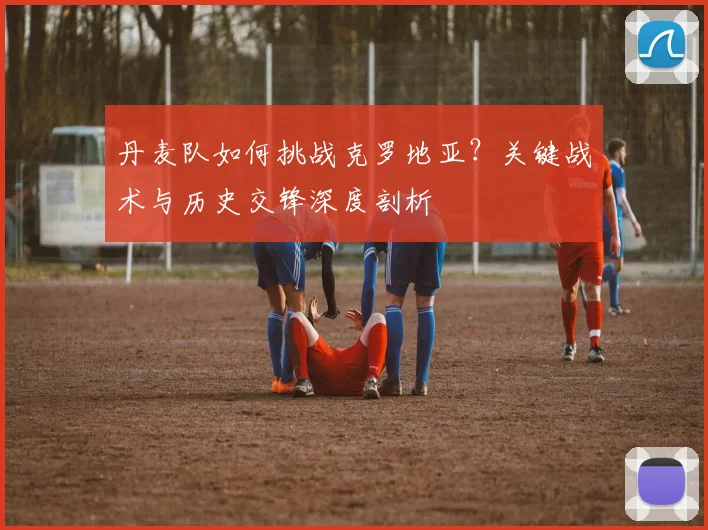 丹麦队如何挑战克罗地亚？关键战术与历史交锋深度剖析