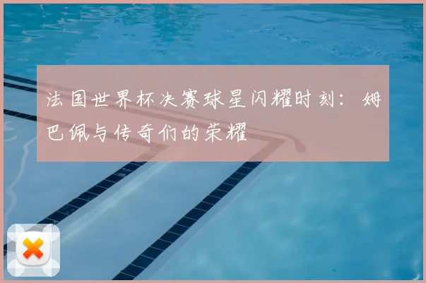 法国世界杯决赛球星闪耀时刻：姆巴佩与传奇们的荣耀
