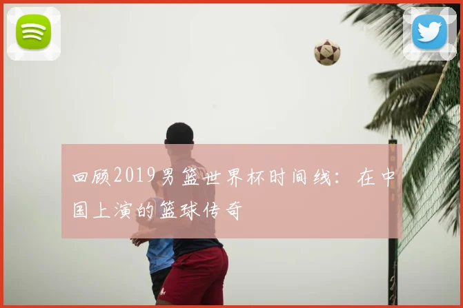 回顾2019男篮世界杯时间线：在中国上演的篮球传奇