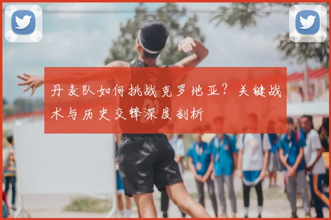 丹麦队如何挑战克罗地亚？关键战术与历史交锋深度剖析