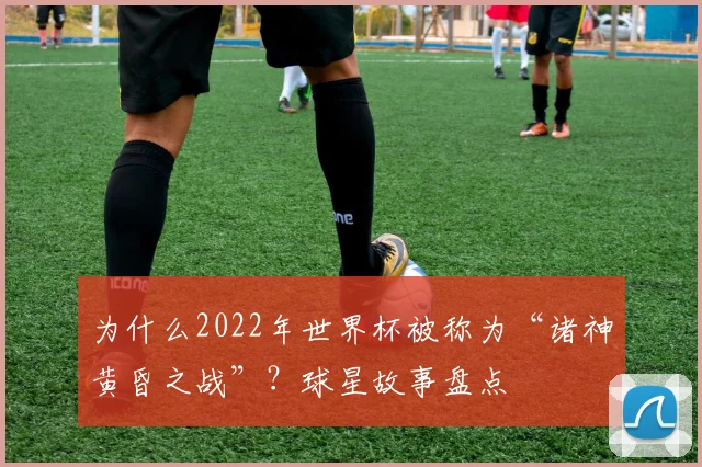 为什么2022年世界杯被称为“诸神黄昏之战”？球星故事盘点