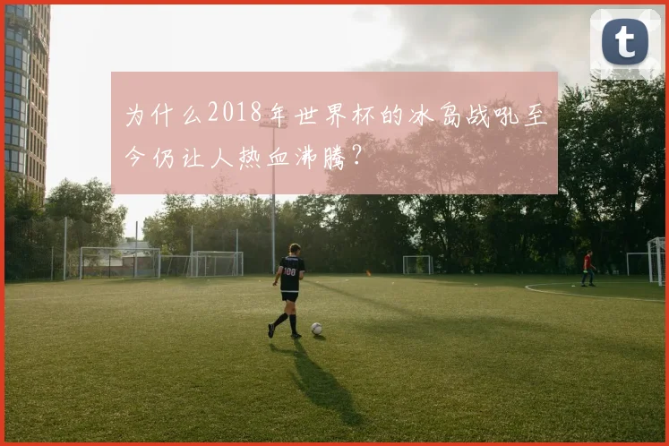 为什么2018年世界杯的冰岛战吼至今仍让人热血沸腾？