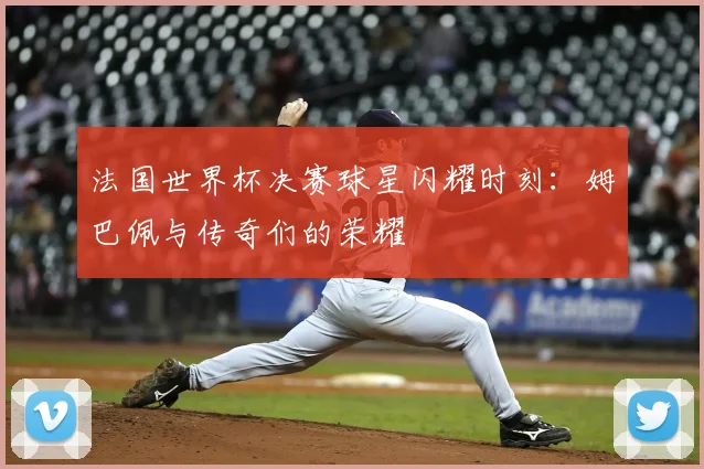 法国世界杯决赛球星闪耀时刻：姆巴佩与传奇们的荣耀
