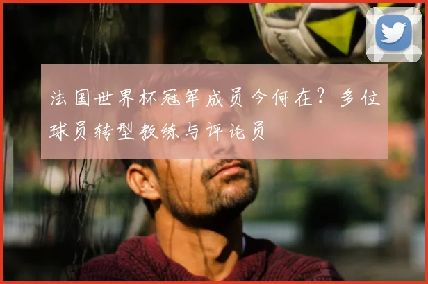 法国世界杯冠军成员今何在？多位球员转型教练与评论员