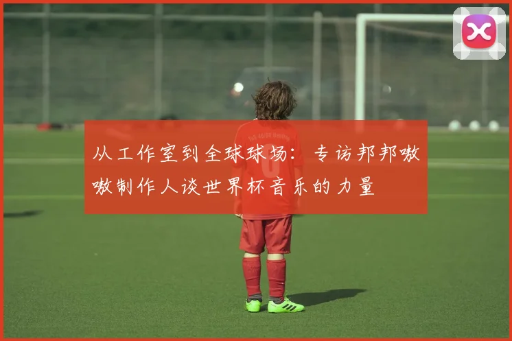 从工作室到全球球场：专访邦邦嗷嗷制作人谈世界杯音乐的力量