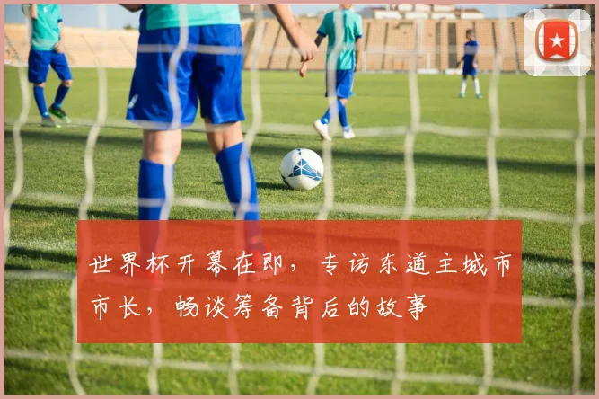 世界杯开幕在即,专访东道主城市市长,畅谈筹备背后的故事