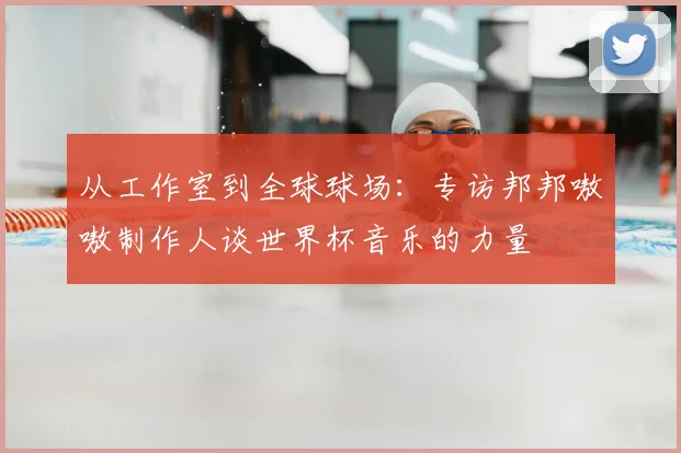 从工作室到全球球场:专访邦邦嗷嗷制作人谈世界杯音乐的力量
