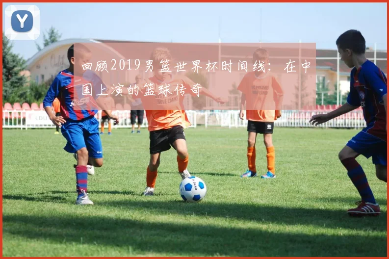 回顾2019男篮世界杯时间线：在中国上演的篮球传奇