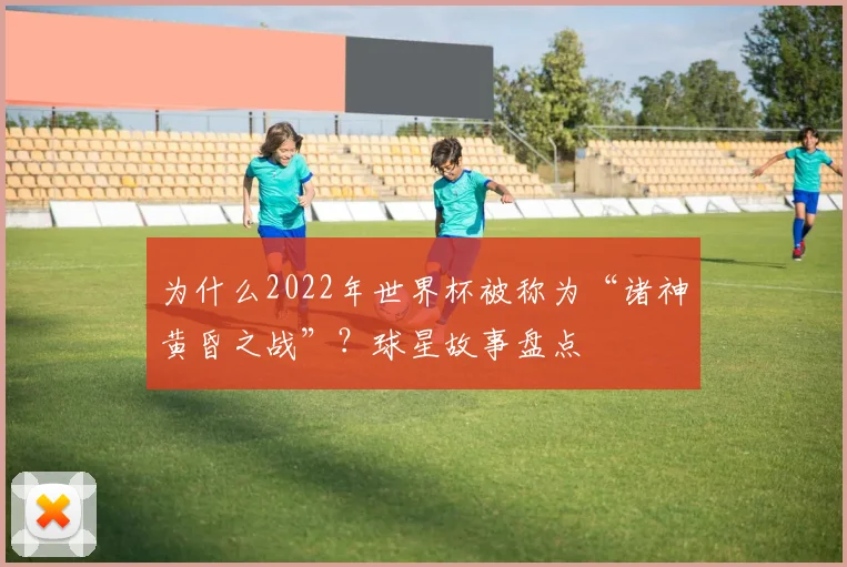 为什么2022年世界杯被称为“诸神黄昏之战”？球星故事盘点